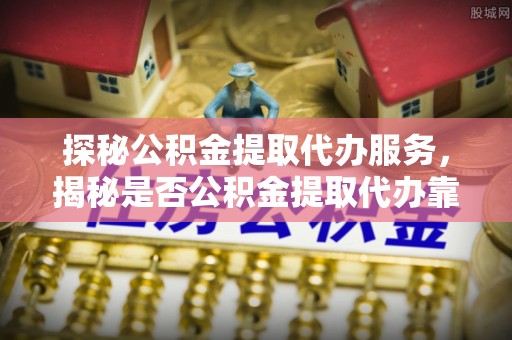 青川探秘公积金提取代办服务，揭秘是否公积金提取代办靠谱吗？