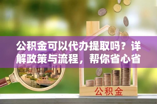 青川公积金可以代办提取吗？详解政策与流程，帮你省心省力