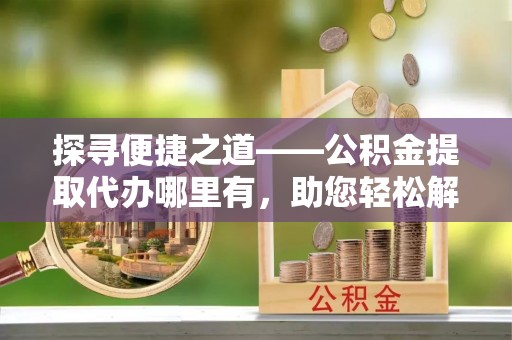 青川探寻便捷之道——公积金提取代办哪里有，助您轻松解决资金难题