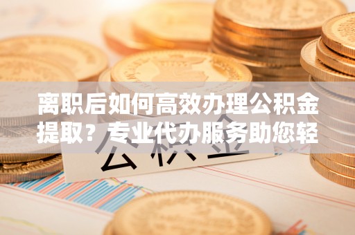 青川离职后如何高效办理公积金提取？专业代办服务助您轻松搞定