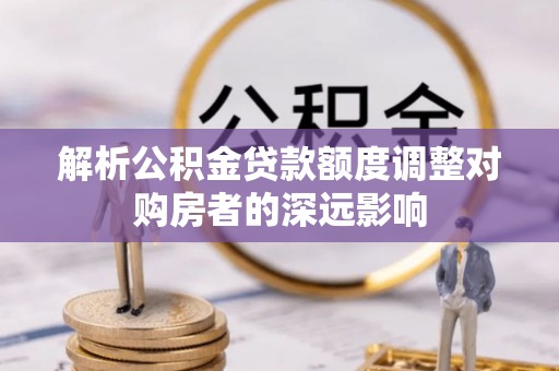 青川解析公积金贷款额度调整对购房者的深远影响