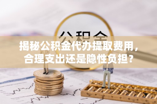 青川揭秘公积金代办提取费用，合理支出还是隐性负担？