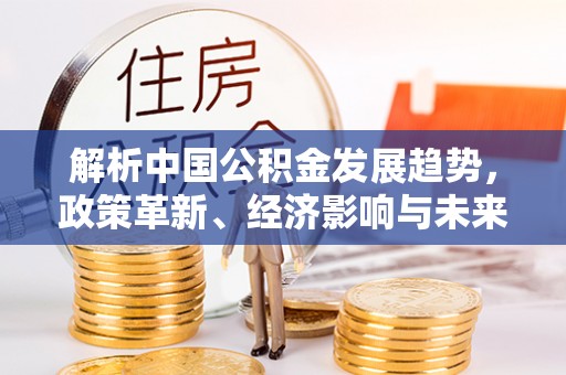 青川解析中国公积金发展趋势，政策革新、经济影响与未来展望