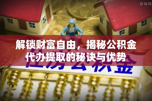 青川解锁财富自由，揭秘公积金代办提取的秘诀与优势