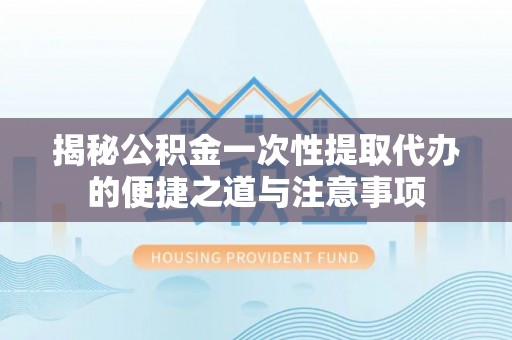 青川揭秘公积金一次性提取代办的便捷之道与注意事项