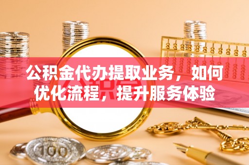 青川公积金代办提取业务，如何优化流程，提升服务体验