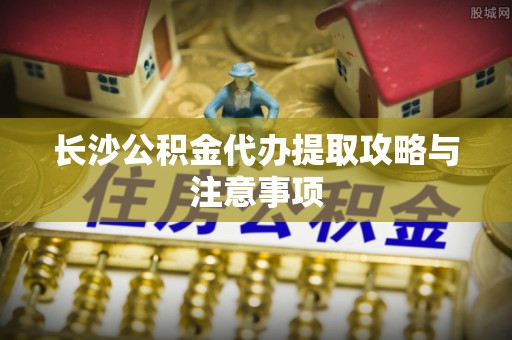 青川长沙公积金代办提取攻略与注意事项