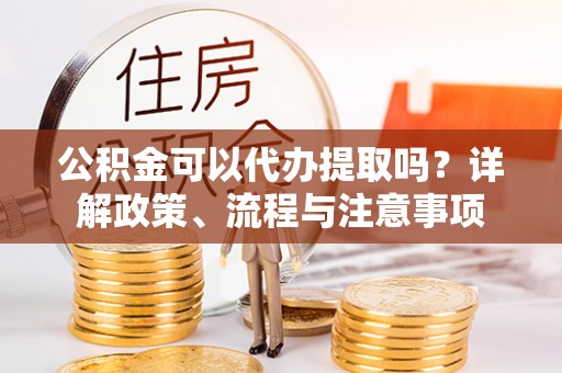 青川公积金可以代办提取吗？详解政策、流程与注意事项