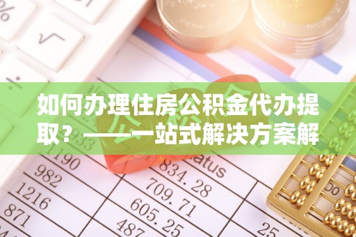 青川如何办理住房公积金代办提取？——一站式解决方案解析
