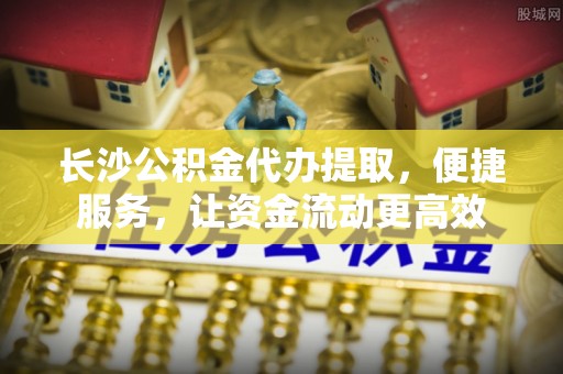 青川长沙公积金代办提取，便捷服务，让资金流动更高效